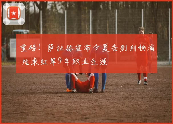 重磅！萨拉赫宣布今夏告别利物浦 结束红军9年职业生涯