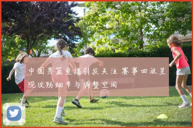 中国男篮重播引发关注 赛事回放呈现攻防细节与调整空间