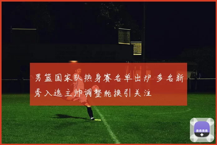 男篮国家队热身赛名单出炉 多名新秀入选主帅调整轮换引关注