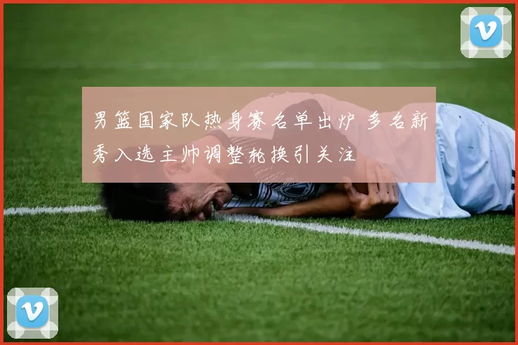 男篮国家队热身赛名单出炉 多名新秀入选主帅调整轮换引关注