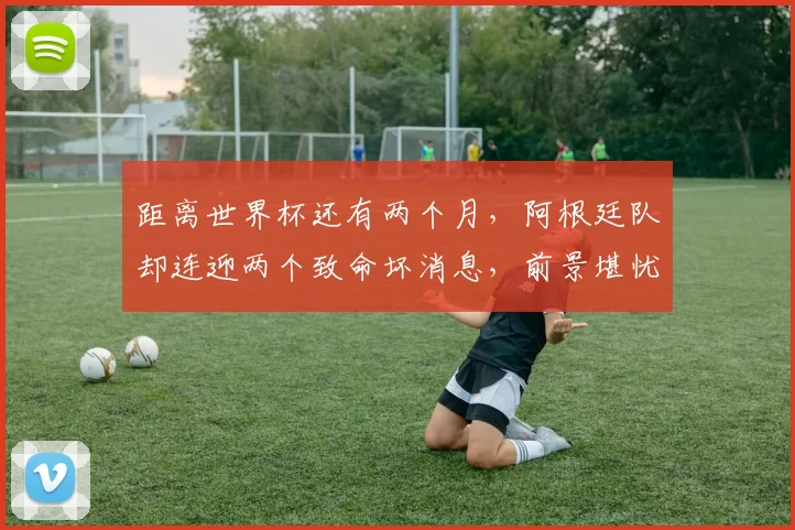 距离世界杯还有两个月，阿根廷队却连迎两个致命坏消息，前景堪忧