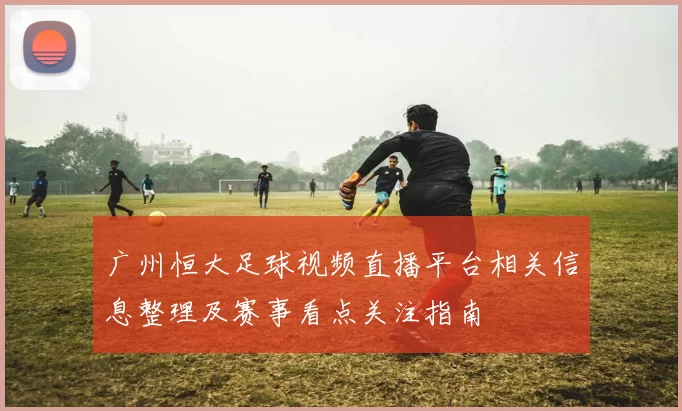 广州恒大足球视频直播平台相关信息整理及赛事看点关注指南