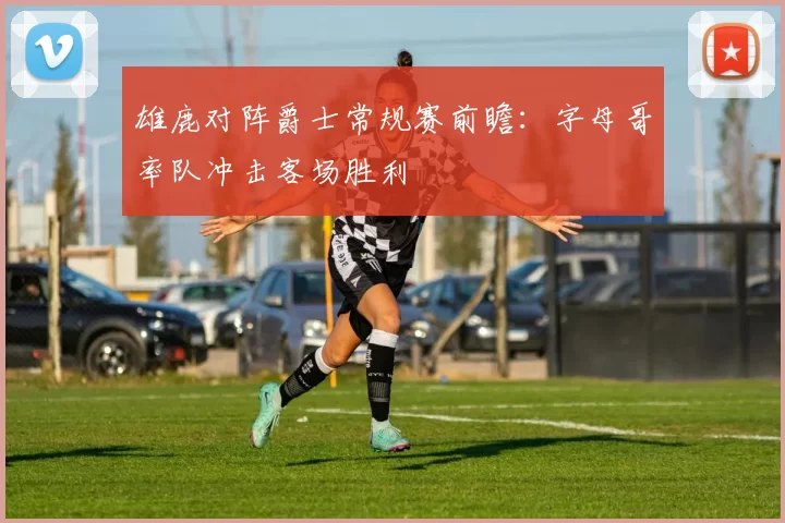 雄鹿对阵爵士常规赛前瞻:字母哥率队冲击客场胜利