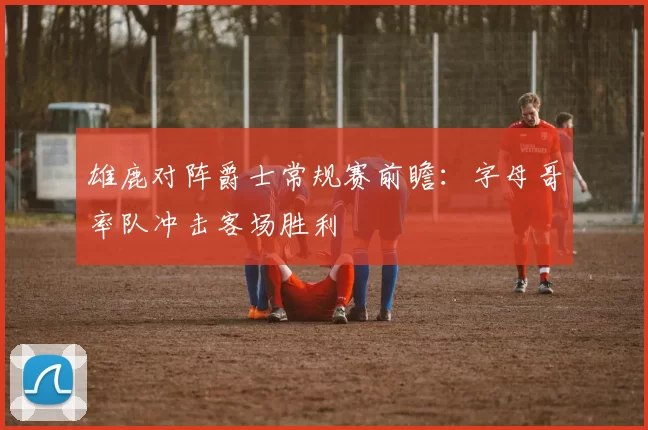 雄鹿对阵爵士常规赛前瞻:字母哥率队冲击客场胜利