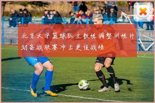北京大学篮球队主教练调整训练计划备战联赛冲击更佳战绩