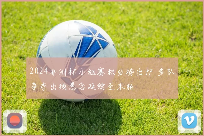 2024非洲杯小组赛积分榜出炉 多队争夺出线悬念延续至末轮