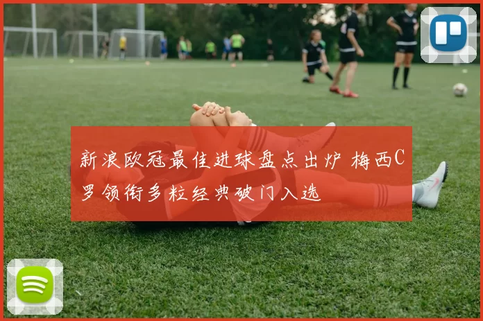 新浪欧冠最佳进球盘点出炉 梅西C罗领衔多粒经典破门入选