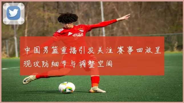 中国男篮重播引发关注 赛事回放呈现攻防细节与调整空间