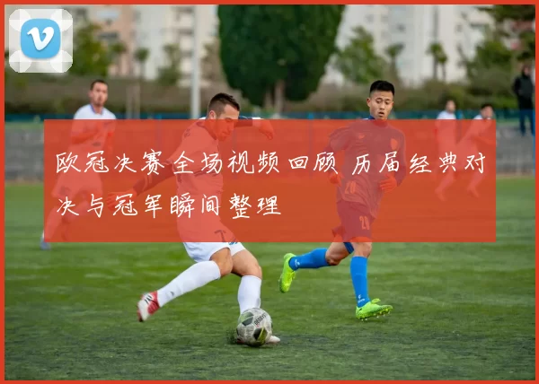 欧冠决赛全场视频回顾 历届经典对决与冠军瞬间整理