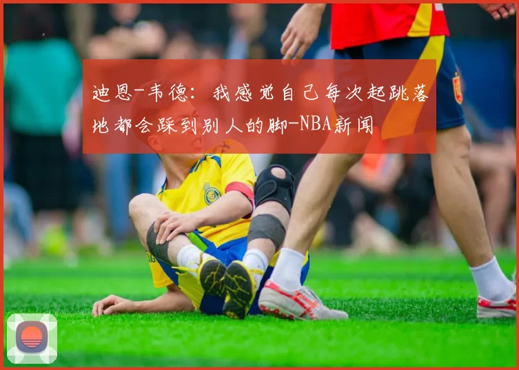 迪恩-韦德：我感觉自己每次起跳落地都会踩到别人的脚-NBA新闻