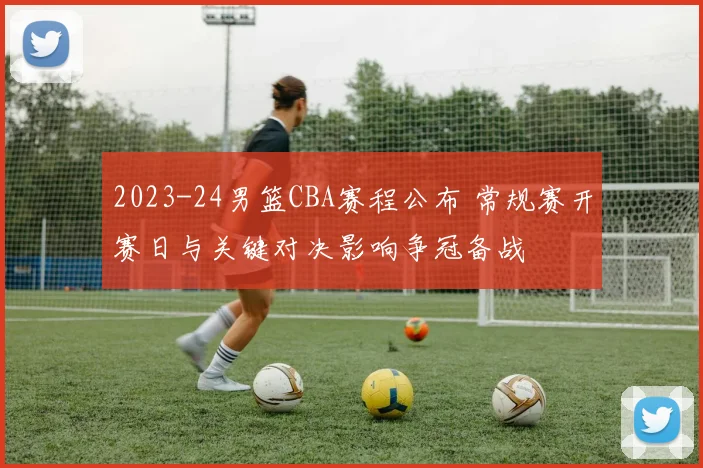 2023-24男篮CBA赛程公布 常规赛开赛日与关键对决影响争冠备战