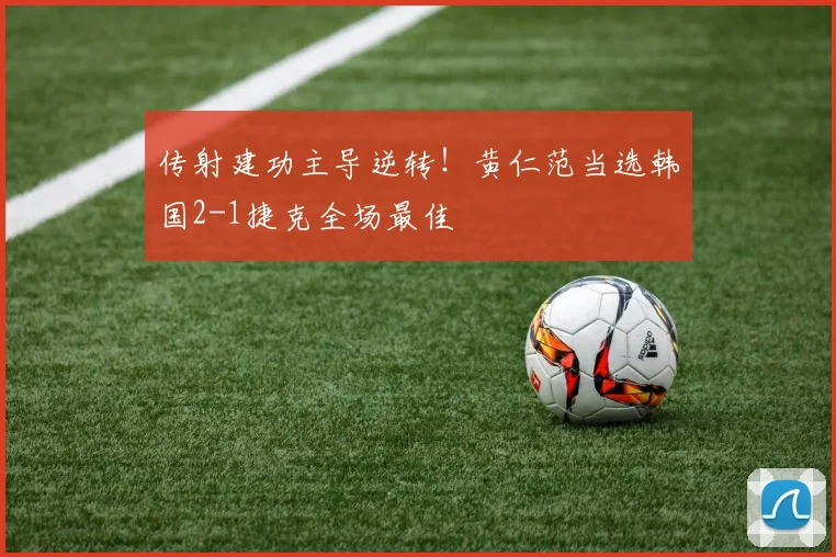 传射建功主导逆转！黄仁范当选韩国2-1捷克全场最佳