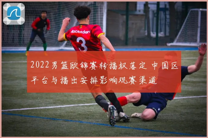 2022男篮欧锦赛转播权落定 中国区平台与播出安排影响观赛渠道