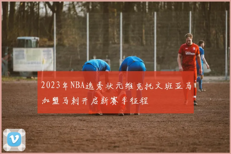 2023年NBA选秀状元维克托文班亚马加盟马刺开启新赛季征程
