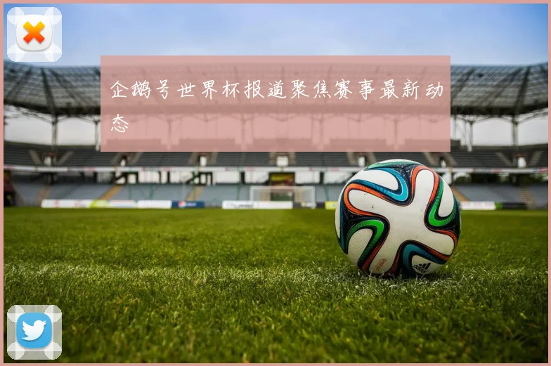 企鹅号世界杯报道聚焦赛事最新动态