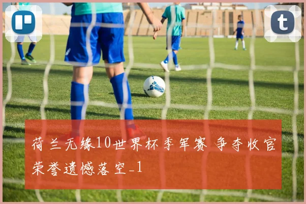 荷兰无缘10世界杯季军赛 争夺收官荣誉遗憾落空_1
