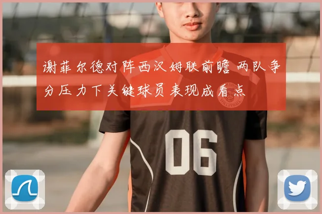 谢菲尔德对阵西汉姆联前瞻 两队争分压力下关键球员表现成看点