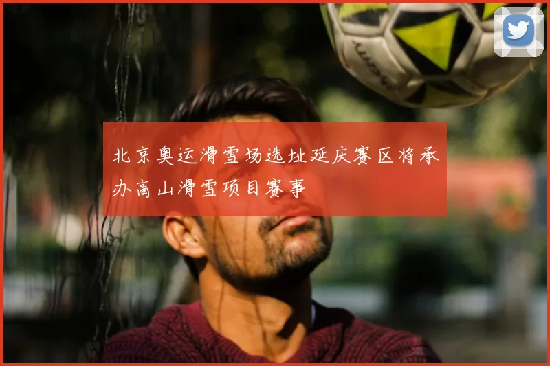 北京奥运滑雪场选址延庆赛区将承办高山滑雪项目赛事