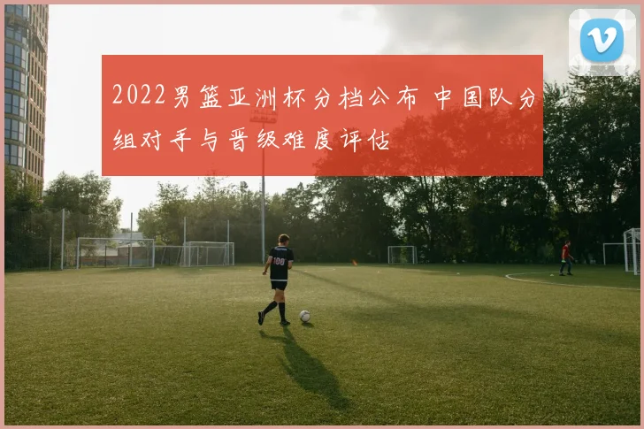 2022男篮亚洲杯分档公布 中国队分组对手与晋级难度评估