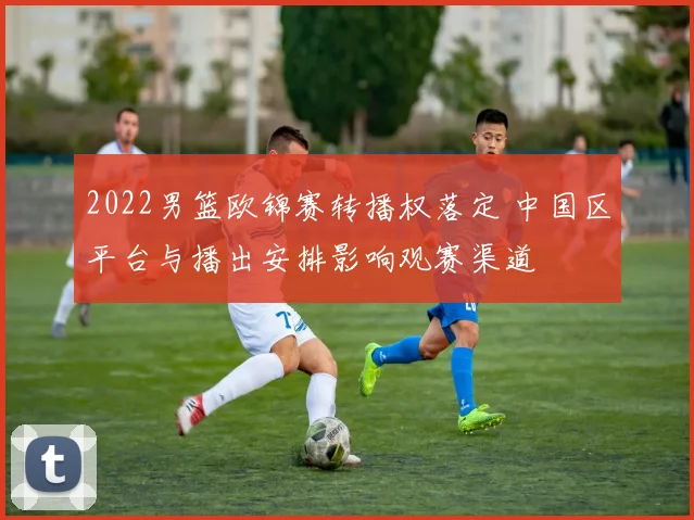 2022男篮欧锦赛转播权落定 中国区平台与播出安排影响观赛渠道