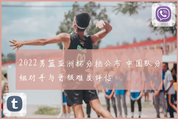 2022男篮亚洲杯分档公布 中国队分组对手与晋级难度评估