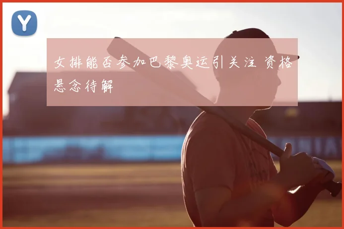 女排能否参加巴黎奥运引关注 资格悬念待解