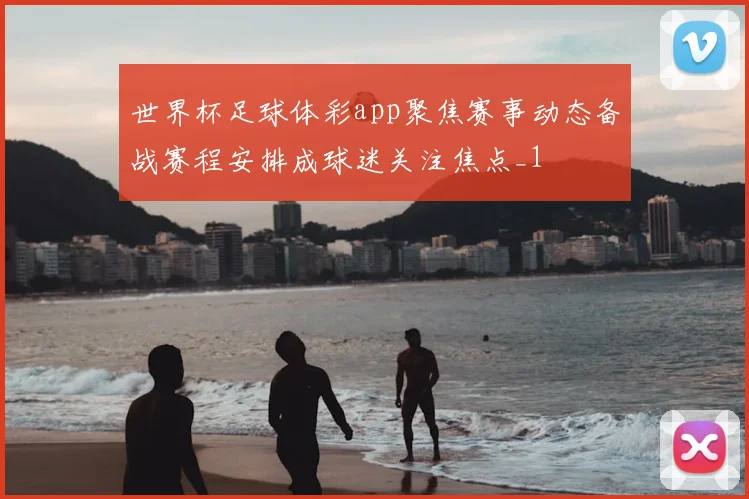 世界杯足球体彩app聚焦赛事动态备战赛程安排成球迷关注焦点_1