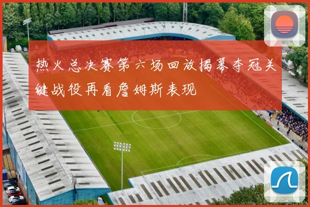 热火总决赛第六场回放揭幕夺冠关键战役再看詹姆斯表现